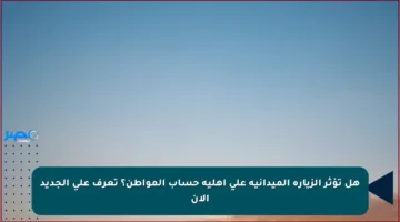 هل تؤثر الزيارة الميدانية على أهلية حساب المواطن؟ تعرف على الجديد الآن